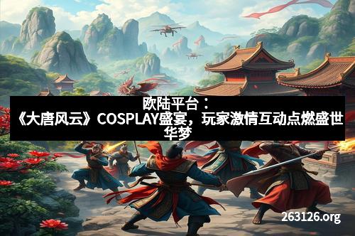 欧陆平台：《大唐风云》COSPLAY盛宴，玩家激情互动点燃盛世华梦